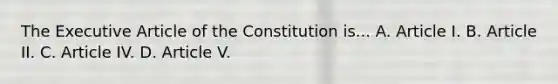 The Executive Article of the Constitution is... A. Article I. B. Article II. C. Article IV. D. Article V.