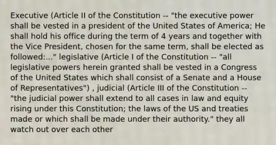 Executive (Article II of the Constitution -- "the executive power shall be vested in a president of the United States of America; He shall hold his office during the term of 4 years and together with the Vice President, chosen for the same term, shall be elected as followed:..." legislative (Article I of the Constitution -- "all legislative powers herein granted shall be vested in a Congress of the United States which shall consist of a Senate and a House of Representatives") , judicial (Article III of the Constitution -- "the judicial power shall extend to all cases in law and equity rising under this Constitution; the laws of the US and treaties made or which shall be made under their authority." they all watch out over each other