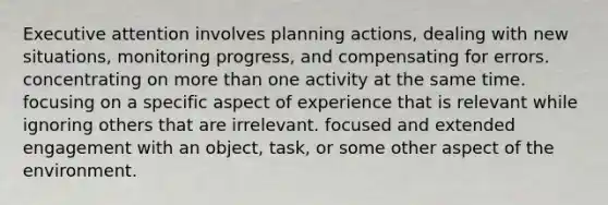 Executive attention involves planning actions, dealing with new situations, monitoring progress, and compensating for errors. concentrating on more than one activity at the same time. focusing on a specific aspect of experience that is relevant while ignoring others that are irrelevant. focused and extended engagement with an object, task, or some other aspect of the environment.