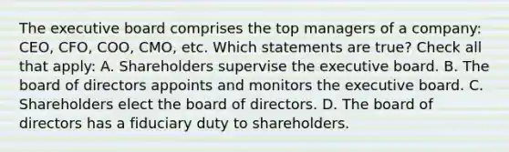 The executive board comprises the top managers of a company: CEO, CFO, COO, CMO, etc. Which statements are true? Check all that apply: A. Shareholders supervise the executive board. B. The board of directors appoints and monitors the executive board. C. Shareholders elect the board of directors. D. The board of directors has a fiduciary duty to shareholders.