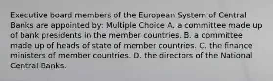 Executive board members of the European System of Central Banks are appointed by: Multiple Choice A. a committee made up of bank presidents in the member countries. B. a committee made up of heads of state of member countries. C. the finance ministers of member countries. D. the directors of the National Central Banks.