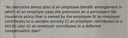 "An executive bonus plan is an employee benefit arrangement in which A) an employer pays the premiums on a permanent life insurance policy that is owned by the employee B) an employer contributes to a variable annuity C) an employer contributes to a 401(k) plan D) an employer contributes to a deferred compensation plan"