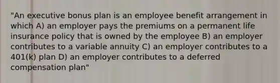 "An executive bonus plan is an employee benefit arrangement in which A) an employer pays the premiums on a permanent life insurance policy that is owned by the employee B) an employer contributes to a variable annuity C) an employer contributes to a 401(k) plan D) an employer contributes to a deferred compensation plan"