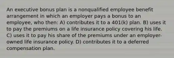 An executive bonus plan is a nonqualified employee benefit arrangement in which an employer pays a bonus to an employee, who then: A) contributes it to a 401(k) plan. B) uses it to pay the premiums on a life insurance policy covering his life. C) uses it to pay his share of the premiums under an employer-owned life insurance policy. D) contributes it to a deferred compensation plan.