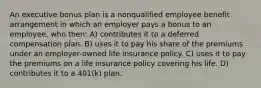 An executive bonus plan is a nonqualified employee benefit arrangement in which an employer pays a bonus to an employee, who then: A) contributes it to a deferred compensation plan. B) uses it to pay his share of the premiums under an employer-owned life insurance policy. C) uses it to pay the premiums on a life insurance policy covering his life. D) contributes it to a 401(k) plan.