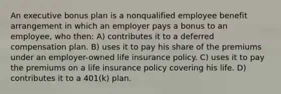 An executive bonus plan is a nonqualified employee benefit arrangement in which an employer pays a bonus to an employee, who then: A) contributes it to a deferred compensation plan. B) uses it to pay his share of the premiums under an employer-owned life insurance policy. C) uses it to pay the premiums on a life insurance policy covering his life. D) contributes it to a 401(k) plan.