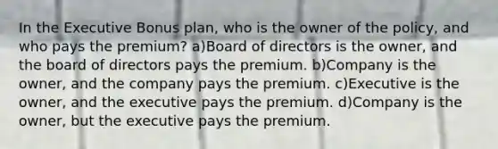 In the Executive Bonus plan, who is the owner of the policy, and who pays the premium? a)Board of directors is the owner, and the board of directors pays the premium. b)Company is the owner, and the company pays the premium. c)Executive is the owner, and the executive pays the premium. d)Company is the owner, but the executive pays the premium.