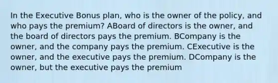 In the Executive Bonus plan, who is the owner of the policy, and who pays the premium? ABoard of directors is the owner, and the board of directors pays the premium. BCompany is the owner, and the company pays the premium. CExecutive is the owner, and the executive pays the premium. DCompany is the owner, but the executive pays the premium