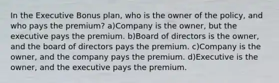 In the Executive Bonus plan, who is the owner of the policy, and who pays the premium? a)Company is the owner, but the executive pays the premium. b)Board of directors is the owner, and the board of directors pays the premium. c)Company is the owner, and the company pays the premium. d)Executive is the owner, and the executive pays the premium.