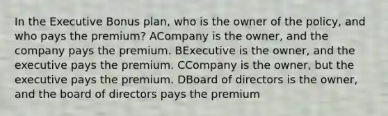 In the Executive Bonus plan, who is the owner of the policy, and who pays the premium? ACompany is the owner, and the company pays the premium. BExecutive is the owner, and the executive pays the premium. CCompany is the owner, but the executive pays the premium. DBoard of directors is the owner, and the board of directors pays the premium