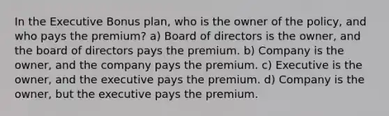 In the Executive Bonus plan, who is the owner of the policy, and who pays the premium? a) Board of directors is the owner, and the board of directors pays the premium. b) Company is the owner, and the company pays the premium. c) Executive is the owner, and the executive pays the premium. d) Company is the owner, but the executive pays the premium.