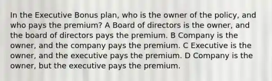 In the Executive Bonus plan, who is the owner of the policy, and who pays the premium? A Board of directors is the owner, and the board of directors pays the premium. B Company is the owner, and the company pays the premium. C Executive is the owner, and the executive pays the premium. D Company is the owner, but the executive pays the premium.