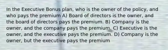 In the Executive Bonus plan, who is the owner of the policy, and who pays the premium A) Board of directors is the owner, and the board of directors pays the premium. B) Company is the owner, and the company pays the premium. C) Executive is the owner, and the executive pays the premium. D) Company is the owner, but the executive pays the premium