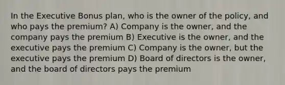 In the Executive Bonus plan, who is the owner of the policy, and who pays the premium? A) Company is the owner, and the company pays the premium B) Executive is the owner, and the executive pays the premium C) Company is the owner, but the executive pays the premium D) Board of directors is the owner, and the board of directors pays the premium