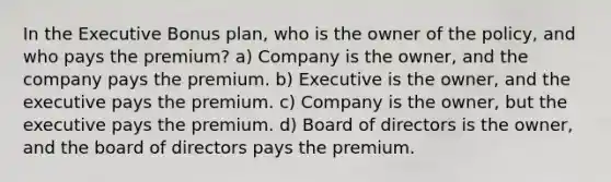 In the Executive Bonus plan, who is the owner of the policy, and who pays the premium? a) Company is the owner, and the company pays the premium. b) Executive is the owner, and the executive pays the premium. c) Company is the owner, but the executive pays the premium. d) Board of directors is the owner, and the board of directors pays the premium.