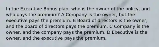 In the Executive Bonus plan, who is the owner of the policy, and who pays the premium? A Company is the owner, but the executive pays the premium. B Board of directors is the owner, and the board of directors pays the premium. C Company is the owner, and the company pays the premium. D Executive is the owner, and the executive pays the premium.