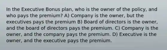 In the Executive Bonus plan, who is the owner of the policy, and who pays the premium? A) Company is the owner, but the executives pays the premium B) Board of directors is the owner, and the board of directors pays the premium. C) Company is the owner, and the company pays the premium. D) Executive is the owner, and the executive pays the premium.