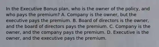 In the Executive Bonus plan, who is the owner of the policy, and who pays the premium? A. Company is the owner, but the executive pays the premium. B. Board of directors is the owner, and the board of directors pays the premium. C. Company is the owner, and the company pays the premium. D. Executive is the owner, and the executive pays the premium.