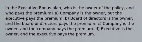 In the Executive Bonus plan, who is the owner of the policy, and who pays the premium? a) Company is the owner, but the executive pays the premium. b) Board of directors is the owner, and the board of directors pays the premium. c) Company is the owner, and the company pays the premium. d) Executive is the owner, and the executive pays the premium.