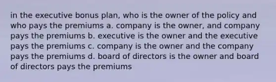 in the executive bonus plan, who is the owner of the policy and who pays the premiums a. company is the owner, and company pays the premiums b. executive is the owner and the executive pays the premiums c. company is the owner and the company pays the premiums d. board of directors is the owner and board of directors pays the premiums