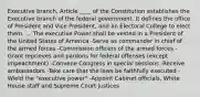 Executive branch, Article ____ of the Constitution establishes the Executive branch of the federal government. It defines the office of President and Vice President, and an Electoral College to elect them. ... The executive Power shall be vested in a President of the United States of America -Serve as commander in chief of the armed forces -Commission officers of the armed forces -Grant reprieves and pardons for federal offenses (except impeachment) -Convene Congress in special sessions -Receive ambassadors -Take care that the laws be faithfully executed -Wield the "executive power" -Appoint Cabinet officials, White House staff and Supreme Court justices