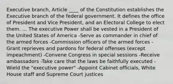 Executive branch, Article ____ of the Constitution establishes the Executive branch of the federal government. It defines the office of President and Vice President, and an Electoral College to elect them. ... The executive Power shall be vested in a President of the United States of America -Serve as commander in chief of the armed forces -Commission officers of the armed forces -Grant reprieves and pardons for federal offenses (except impeachment) -Convene Congress in special sessions -Receive ambassadors -Take care that the laws be faithfully executed -Wield the "executive power" -Appoint Cabinet officials, White House staff and Supreme Court justices