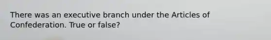 There was an executive branch under the Articles of Confederation. True or false?
