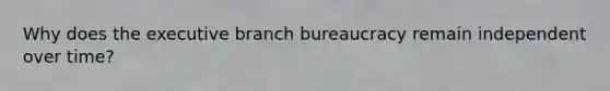 Why does the executive branch bureaucracy remain independent over time?