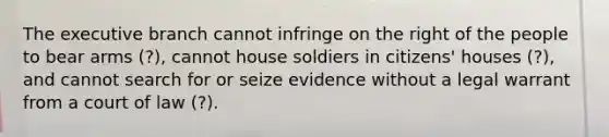 The executive branch cannot infringe on the right of the people to bear arms (?), cannot house soldiers in citizens' houses (?), and cannot search for or seize evidence without a legal warrant from a court of law (?).