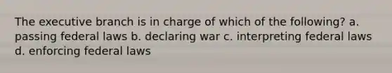 The executive branch is in charge of which of the following? a. passing federal laws b. declaring war c. interpreting federal laws d. enforcing federal laws