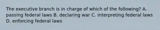 The executive branch is in charge of which of the following? A. passing federal laws B. declaring war C. interpreting federal laws D. enforcing federal laws