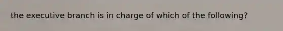 the executive branch is in charge of which of the following?