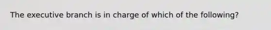 The executive branch is in charge of which of the following?