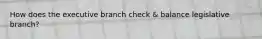 How does the executive branch check & balance legislative branch?