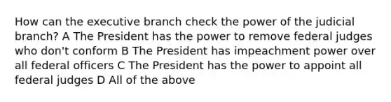 How can the executive branch check the power of the judicial branch? A The President has the power to remove federal judges who don't conform B The President has impeachment power over all federal officers C The President has the power to appoint all federal judges D All of the above