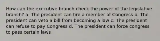 How can the executive branch check the power of the legislative branch? a. The president can fire a member of Congress b. The president can veto a bill from becoming a law c. The president can refuse to pay Congress d. The president can force congress to pass certain laws