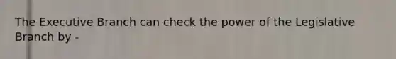 The Executive Branch can check the power of the Legislative Branch by -