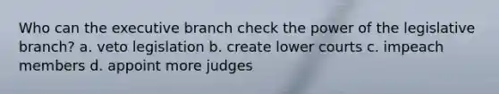 Who can the executive branch check the power of the legislative branch? a. veto legislation b. create lower courts c. impeach members d. appoint more judges