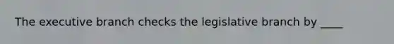 <a href='https://www.questionai.com/knowledge/kBllUhZHhd-the-executive-branch' class='anchor-knowledge'>the executive branch</a> checks the legislative branch by ____