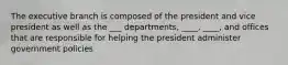 The executive branch is composed of the president and vice president as well as the ___ departments, ____, ____, and offices that are responsible for helping the president administer government policies