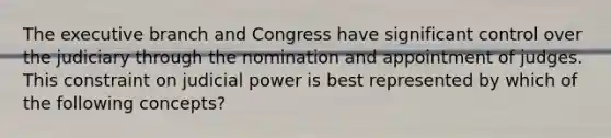 The executive branch and Congress have significant control over the judiciary through the nomination and appointment of judges. This constraint on judicial power is best represented by which of the following concepts?