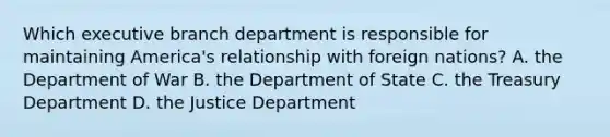 Which executive branch department is responsible for maintaining America's relationship with foreign nations? A. the Department of War B. the Department of State C. the Treasury Department D. the Justice Department