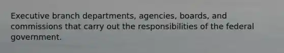 Executive branch departments, agencies, boards, and commissions that carry out the responsibilities of the federal government.