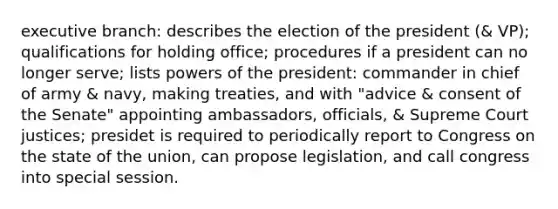 executive branch: describes the election of the president (& VP); qualifications for holding office; procedures if a president can no longer serve; lists powers of the president: commander in chief of army & navy, making treaties, and with "advice & consent of the Senate" appointing ambassadors, officials, & Supreme Court justices; presidet is required to periodically report to Congress on the state of the union, can propose legislation, and call congress into special session.