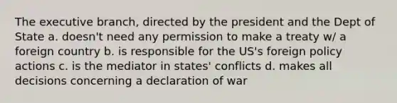 The executive branch, directed by the president and the Dept of State a. doesn't need any permission to make a treaty w/ a foreign country b. is responsible for the US's foreign policy actions c. is the mediator in states' conflicts d. makes all decisions concerning a declaration of war