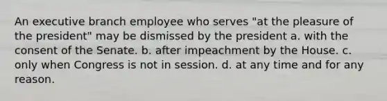 An executive branch employee who serves "at the pleasure of the president" may be dismissed by the president a. with the consent of the Senate. b. after impeachment by the House. c. only when Congress is not in session. d. at any time and for any reason.