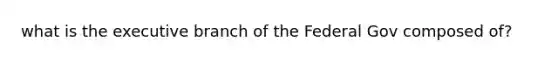 what is the executive branch of the Federal Gov composed of?