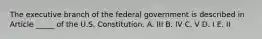 The executive branch of the federal government is described in Article _____ of the U.S. Constitution. A. III B. IV C. V D. I E. II