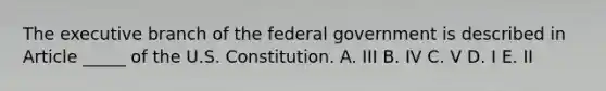 The executive branch of the federal government is described in Article _____ of the U.S. Constitution. A. III B. IV C. V D. I E. II