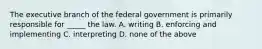 The executive branch of the federal government is primarily responsible for _____ the law. A. writing B. enforcing and implementing C. interpreting D. none of the above